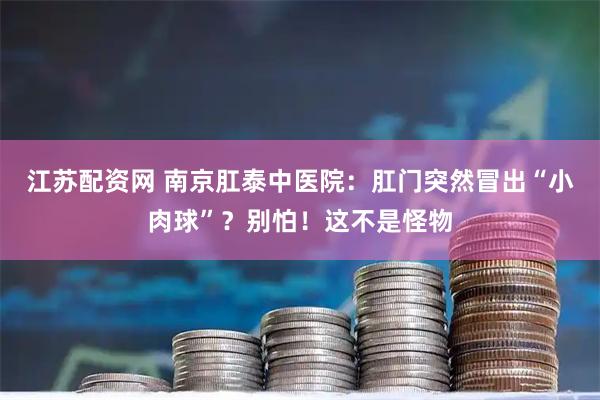 江苏配资网 南京肛泰中医院：肛门突然冒出“小肉球”？别怕！这不是怪物