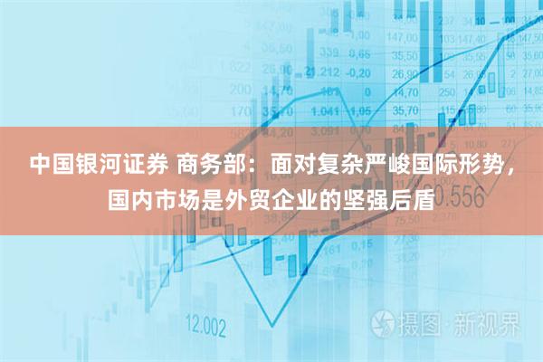 中国银河证券 商务部：面对复杂严峻国际形势，国内市场是外贸企业的坚强后盾