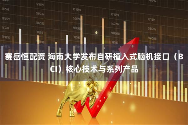赛岳恒配资 海南大学发布自研植入式脑机接口（BCI）核心技术与系列产品