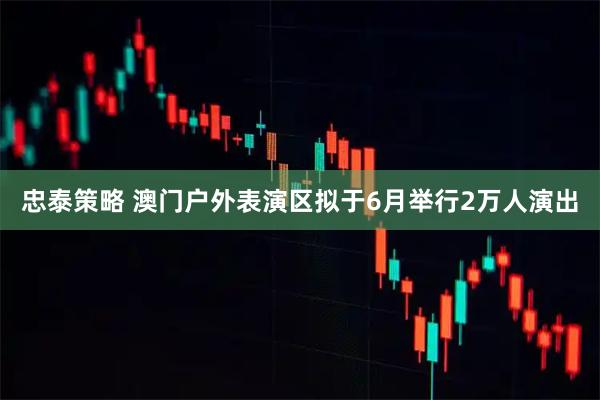 忠泰策略 澳门户外表演区拟于6月举行2万人演出