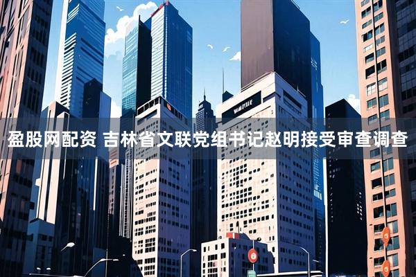 盈股网配资 吉林省文联党组书记赵明接受审查调查