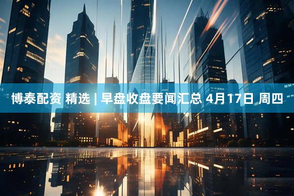 博泰配资 精选 | 早盘收盘要闻汇总 4月17日 周四