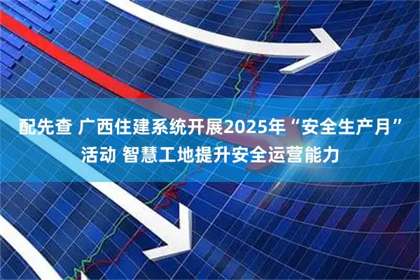 配先查 广西住建系统开展2025年“安全生产月”活动 智慧工地提升安全运营能力