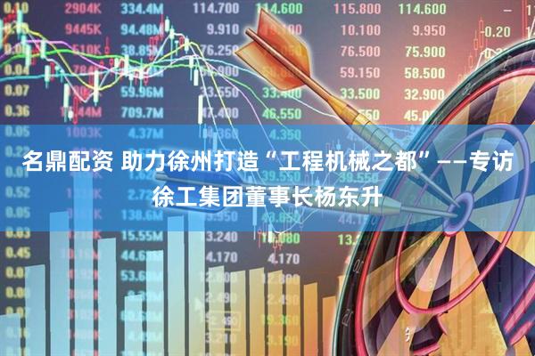 名鼎配资 助力徐州打造“工程机械之都”——专访徐工集团董事长杨东升