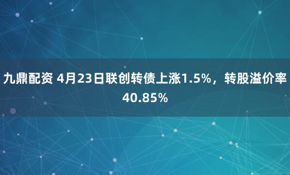 九鼎配资 4月23日联创转债上涨1.5%，转股溢价率40.85%
