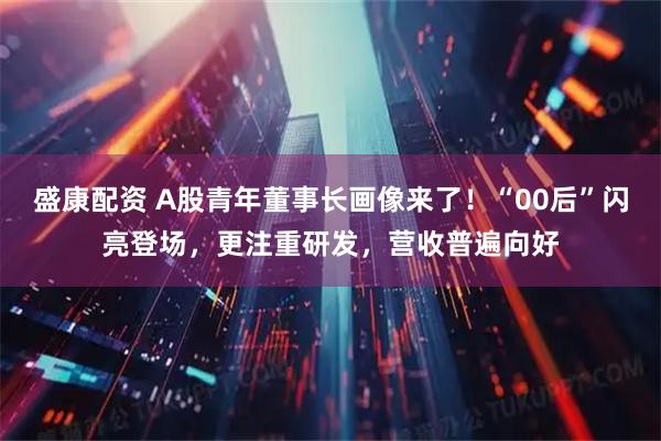 盛康配资 A股青年董事长画像来了！“00后”闪亮登场，更注重研发，营收普遍向好