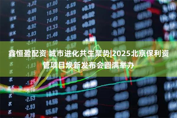 鑫恒盈配资 城市进化共生聚势|2025北京保利资管项目焕新发布会圆满举办