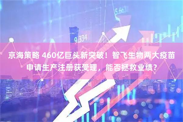 京海策略 460亿巨头新突破！智飞生物两大疫苗申请生产注册获受理，能否拯救业绩？