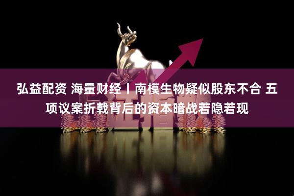 弘益配资 海量财经丨南模生物疑似股东不合 五项议案折戟背后的资本暗战若隐若现
