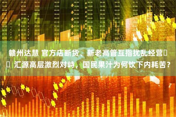 赣州达慧 官方店断货、新老高管互指扰乱经营⋯⋯汇源高层激烈对峙，国民果汁为何饮下内耗苦？