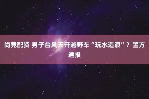 尚竞配资 男子台风天开越野车“玩水造浪”？警方通报