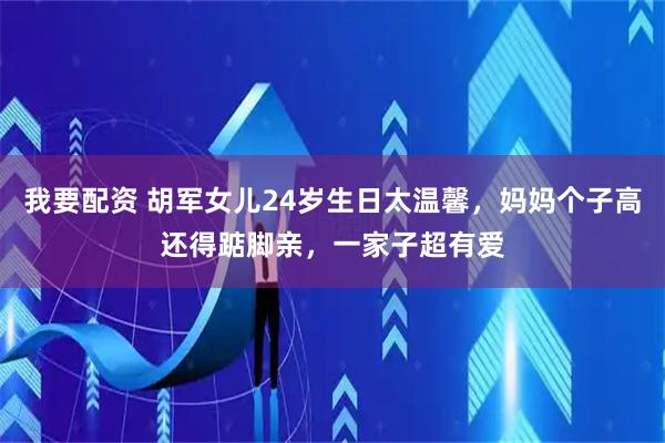 我要配资 胡军女儿24岁生日太温馨，妈妈个子高还得踮脚亲，一家子超有爱