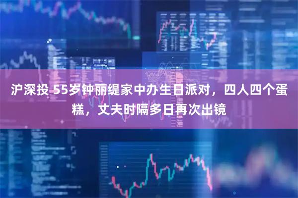 沪深投 55岁钟丽缇家中办生日派对，四人四个蛋糕，丈夫时隔多日再次出镜