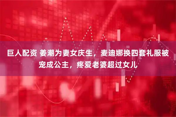 巨人配资 姜潮为妻女庆生，麦迪娜换四套礼服被宠成公主，疼爱老婆超过女儿