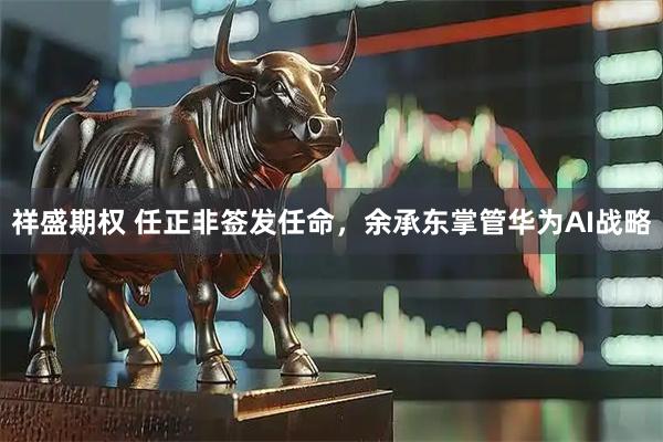 祥盛期权 任正非签发任命，余承东掌管华为AI战略