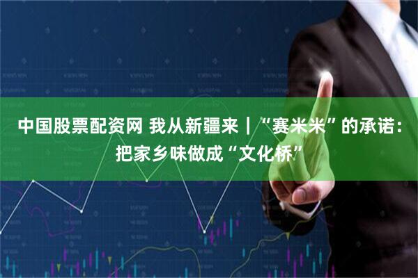 中国股票配资网 我从新疆来｜“赛米米”的承诺：把家乡味做成“文化桥”