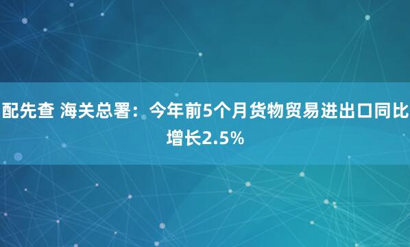 配先查 海关总署:今年前5个月货物贸易进出口同比增长2.5%