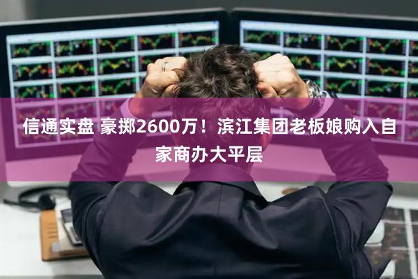 信通实盘 豪掷2600万！滨江集团老板娘购入自家商办大平层