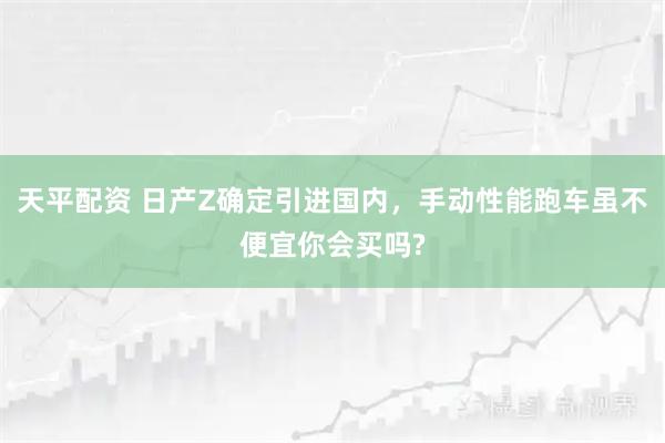 天平配资 日产Z确定引进国内，手动性能跑车虽不便宜你会买吗?