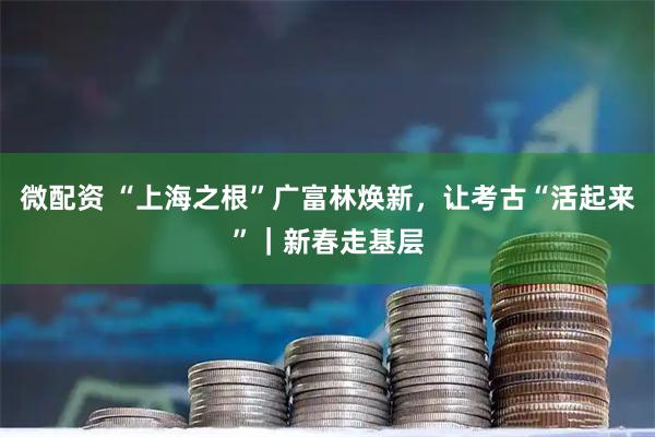 微配资 “上海之根”广富林焕新，让考古“活起来”｜新春走基层