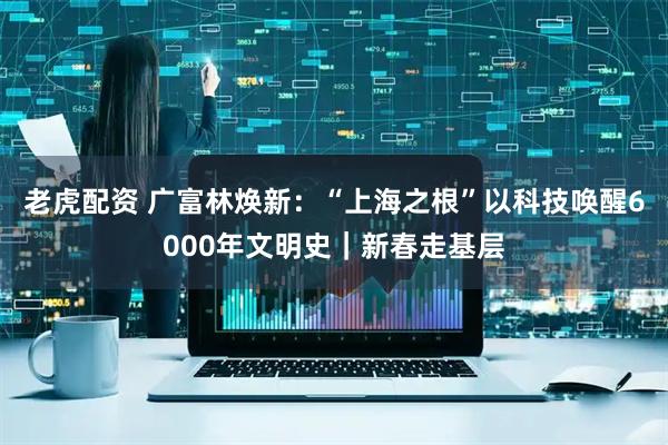 老虎配资 广富林焕新：“上海之根”以科技唤醒6000年文明史｜新春走基层