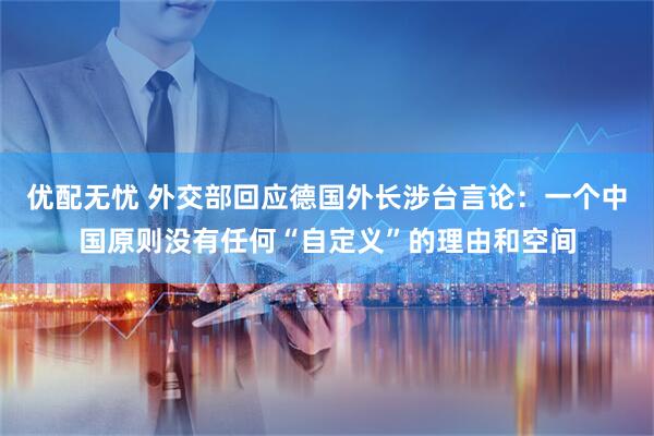 优配无忧 外交部回应德国外长涉台言论：一个中国原则没有任何“自定义”的理由和空间
