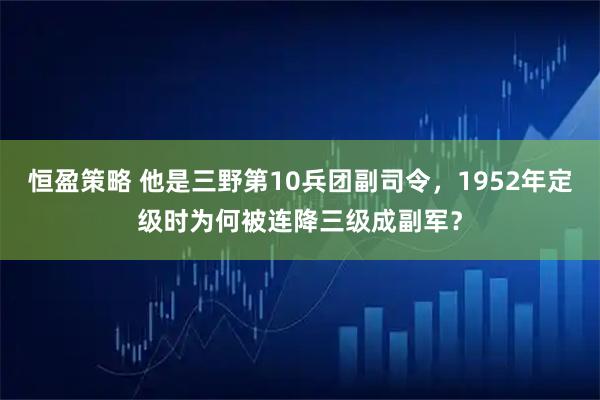 恒盈策略 他是三野第10兵团副司令，1952年定级时为何被连降三级成副军？