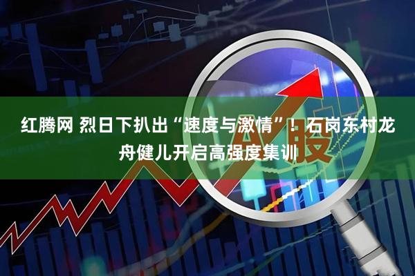 红腾网 烈日下扒出“速度与激情”!石岗东村龙舟健儿开启高强度集训