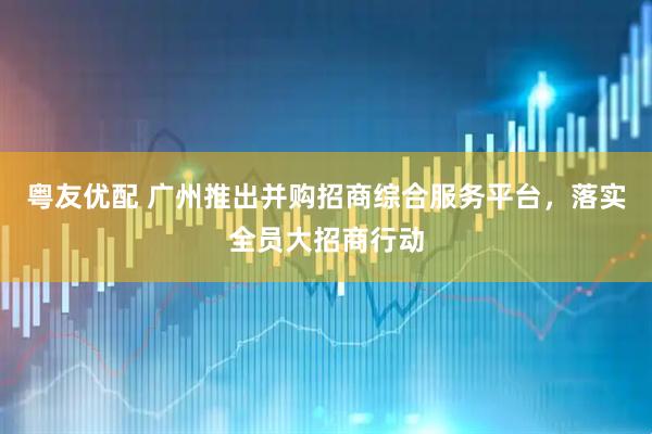 粤友优配 广州推出并购招商综合服务平台,落实全员大招商行动